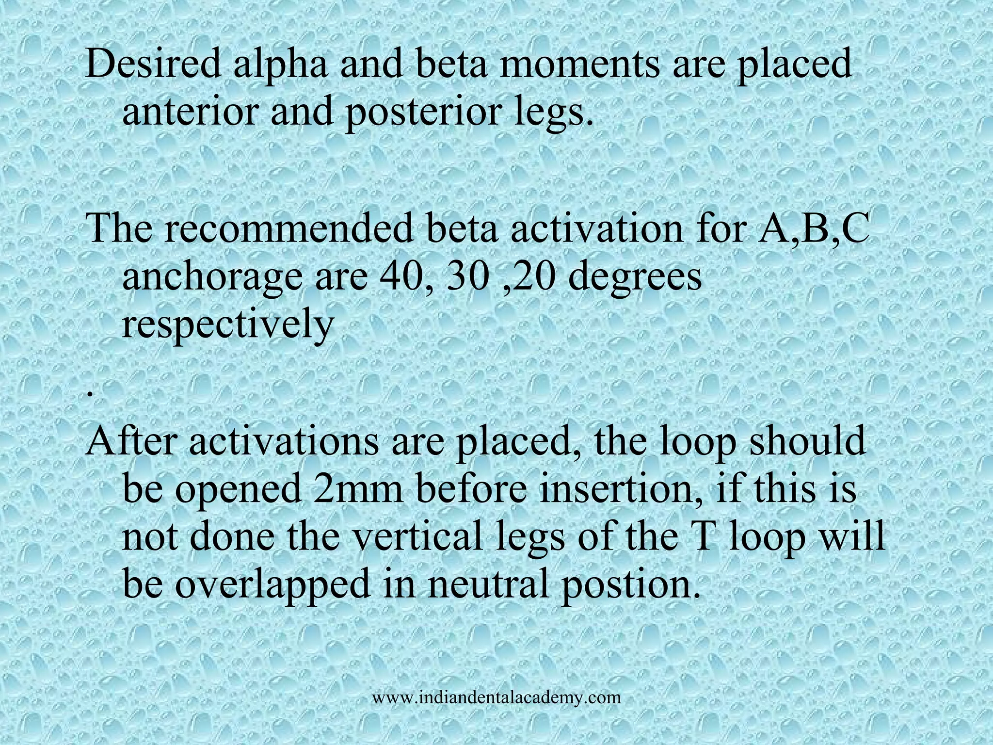 Desired alpha and beta moments are placed
anterior and posterior legs.
The recommended beta activation for A,B,C
anchorage are 40, 30 ,20 degrees
respectively
.
After activations are placed, the loop should
be opened 2mm before insertion, if this is
not done the vertical legs of the T loop will
be overlapped in neutral postion.
www.indiandentalacademy.com
 
