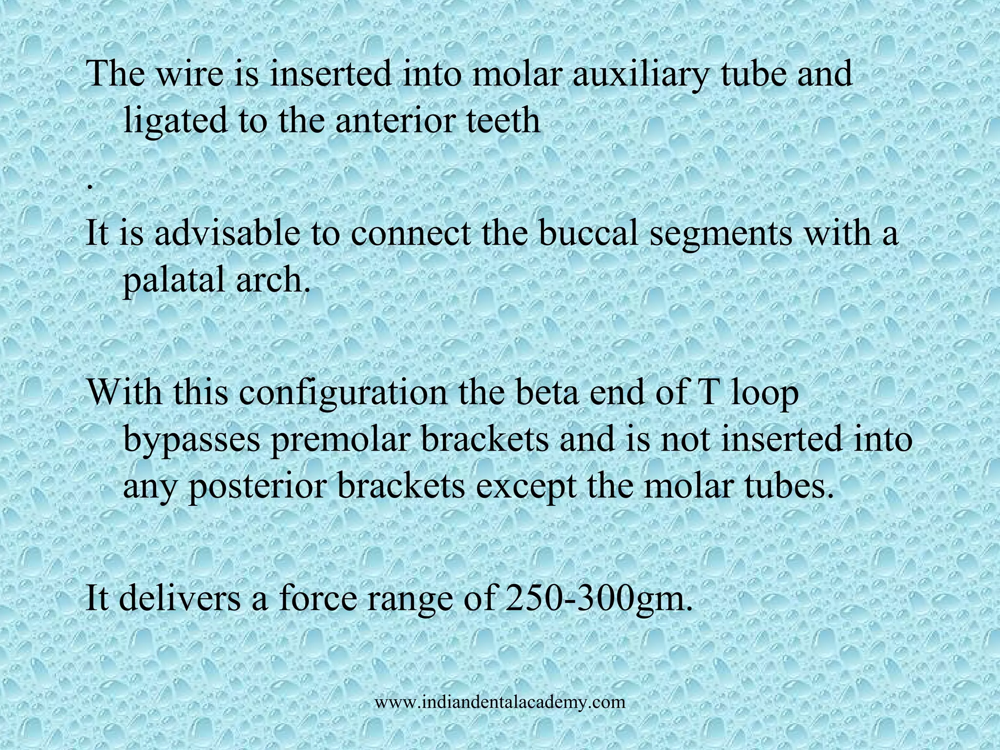 The wire is inserted into molar auxiliary tube and
ligated to the anterior teeth
.
It is advisable to connect the buccal segments with a
palatal arch.
With this configuration the beta end of T loop
bypasses premolar brackets and is not inserted into
any posterior brackets except the molar tubes.
It delivers a force range of 250-300gm.
www.indiandentalacademy.com
 