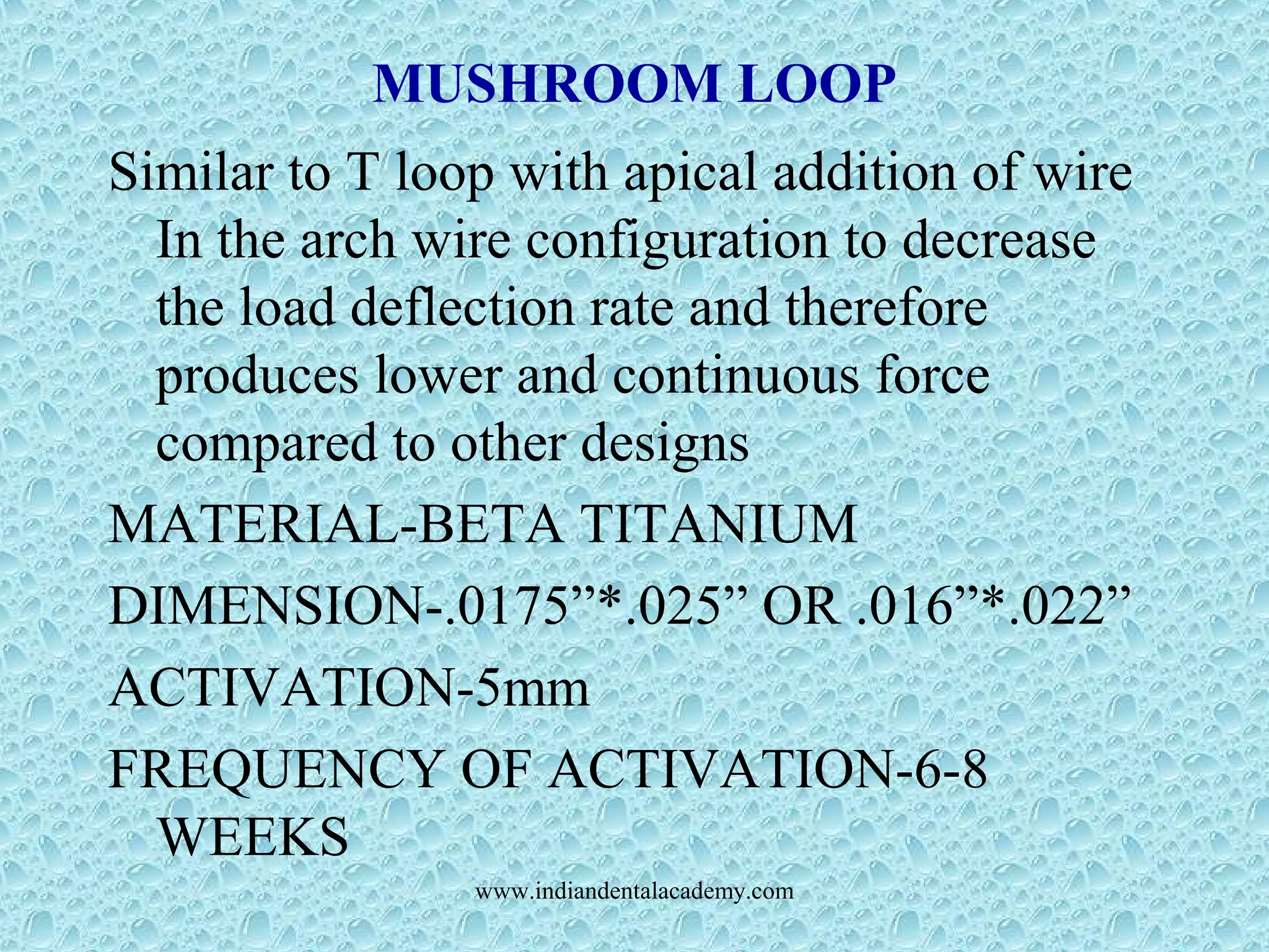 MUSHROOM LOOP
Similar to T loop with apical addition of wire
In the arch wire configuration to decrease
the load deflection rate and therefore
produces lower and continuous force
compared to other designs
MATERIAL-BETA TITANIUM
DIMENSION-.0175”*.025” OR .016”*.022”
ACTIVATION-5mm
FREQUENCY OF ACTIVATION-6-8
WEEKS
www.indiandentalacademy.com
 