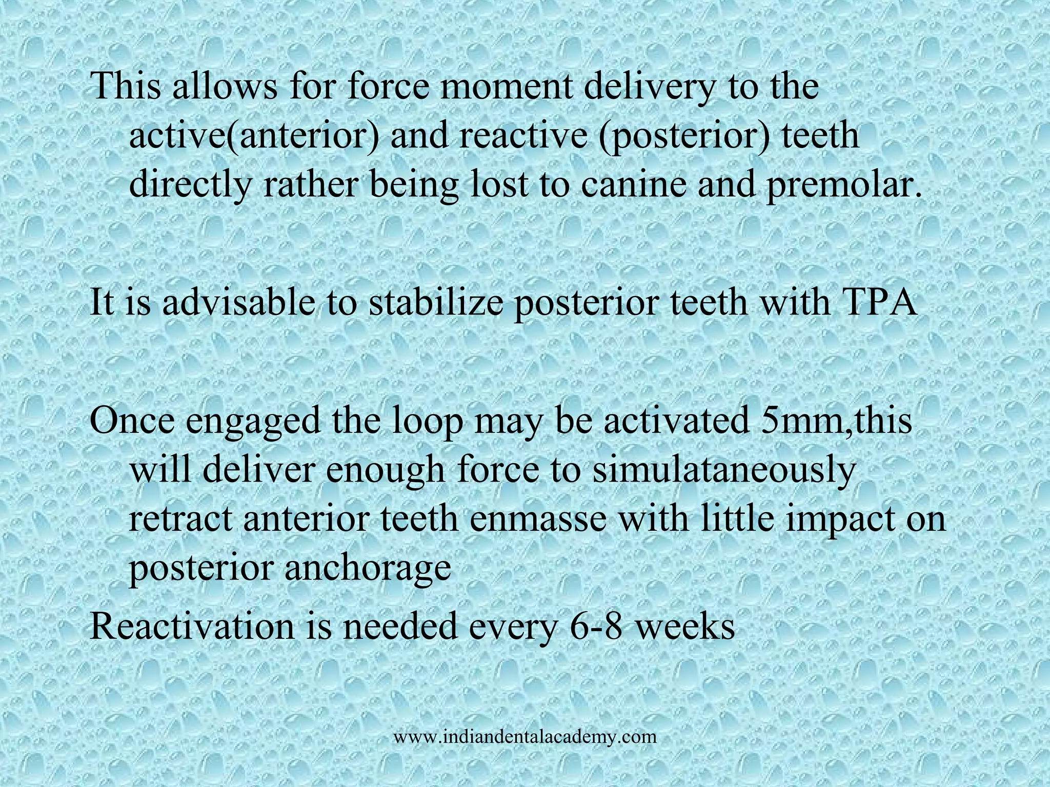 This allows for force moment delivery to the
active(anterior) and reactive (posterior) teeth
directly rather being lost to canine and premolar.
It is advisable to stabilize posterior teeth with TPA
Once engaged the loop may be activated 5mm,this
will deliver enough force to simulataneously
retract anterior teeth enmasse with little impact on
posterior anchorage
Reactivation is needed every 6-8 weeks
www.indiandentalacademy.com
 