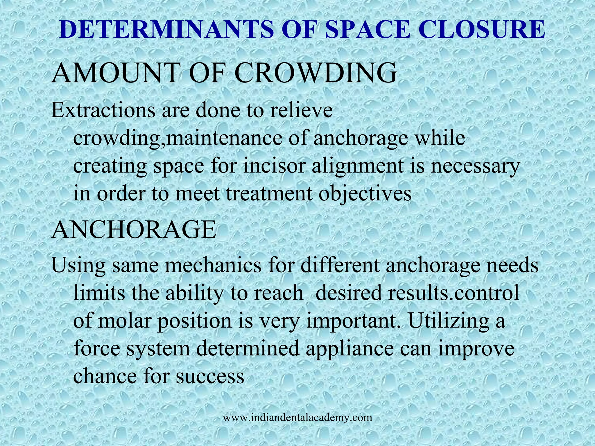 DETERMINANTS OF SPACE CLOSURE
AMOUNT OF CROWDING
Extractions are done to relieve
crowding,maintenance of anchorage while
creating space for incisor alignment is necessary
in order to meet treatment objectives
ANCHORAGE
Using same mechanics for different anchorage needs
limits the ability to reach desired results.control
of molar position is very important. Utilizing a
force system determined appliance can improve
chance for success
www.indiandentalacademy.com
 