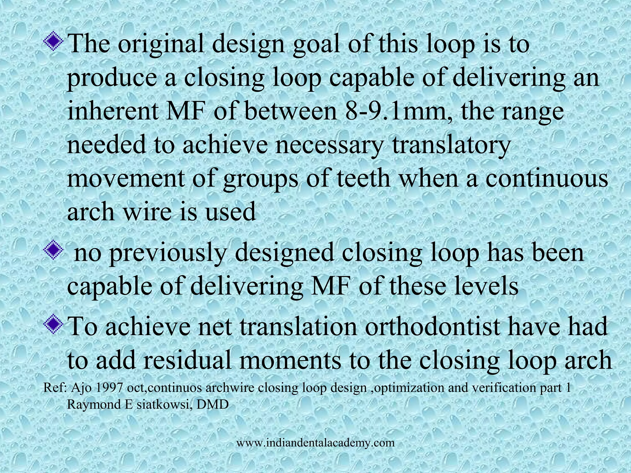 The original design goal of this loop is to
produce a closing loop capable of delivering an
inherent MF of between 8-9.1mm, the range
needed to achieve necessary translatory
movement of groups of teeth when a continuous
arch wire is used
no previously designed closing loop has been
capable of delivering MF of these levels
To achieve net translation orthodontist have had
to add residual moments to the closing loop arch
Ref: Ajo 1997 oct,continuos archwire closing loop design ,optimization and verification part 1
Raymond E siatkowsi, DMD
www.indiandentalacademy.com
 