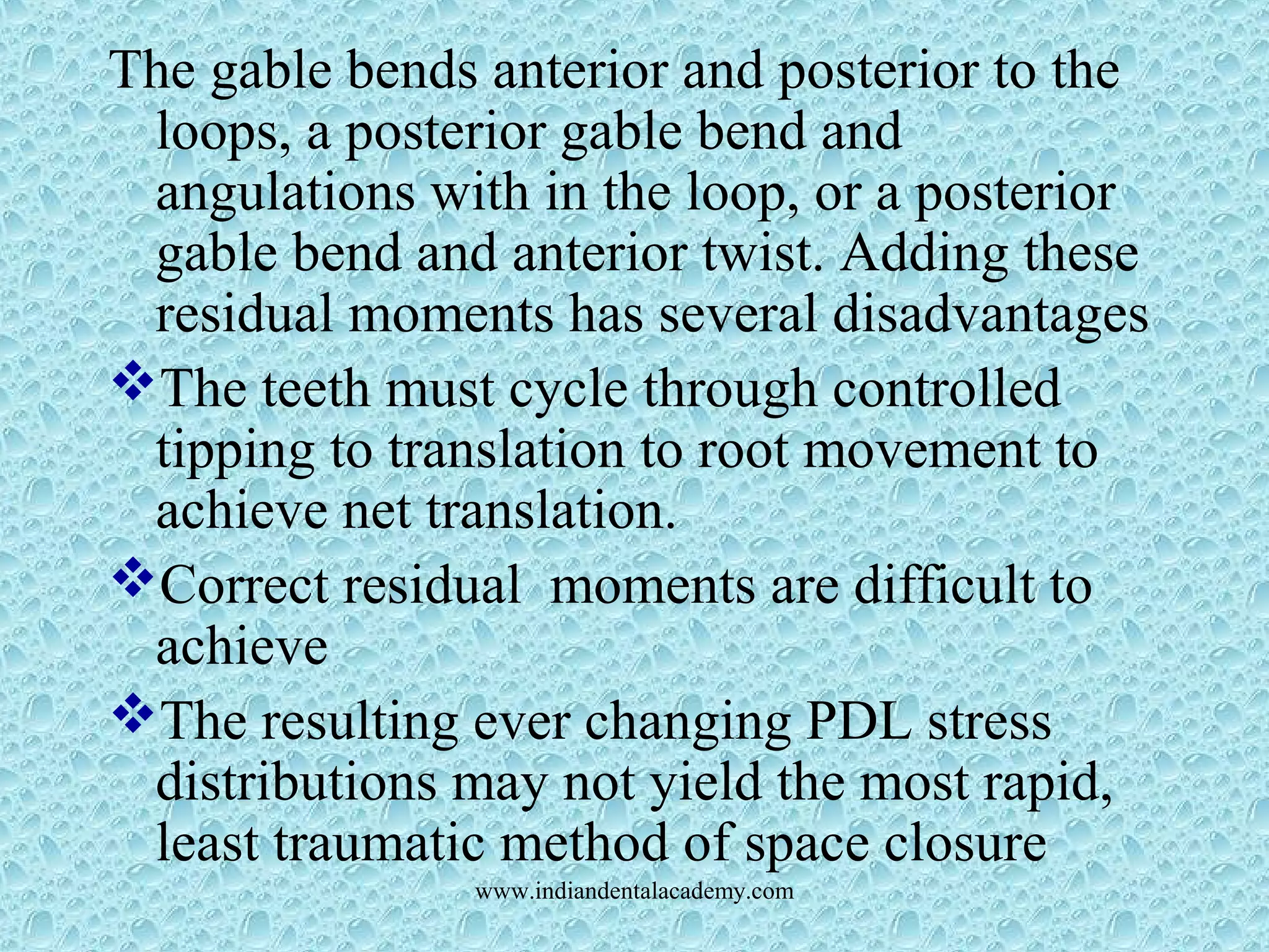 The gable bends anterior and posterior to the
loops, a posterior gable bend and
angulations with in the loop, or a posterior
gable bend and anterior twist. Adding these
residual moments has several disadvantages
The teeth must cycle through controlled
tipping to translation to root movement to
achieve net translation.
Correct residual moments are difficult to
achieve
The resulting ever changing PDL stress
distributions may not yield the most rapid,
least traumatic method of space closure
www.indiandentalacademy.com
 