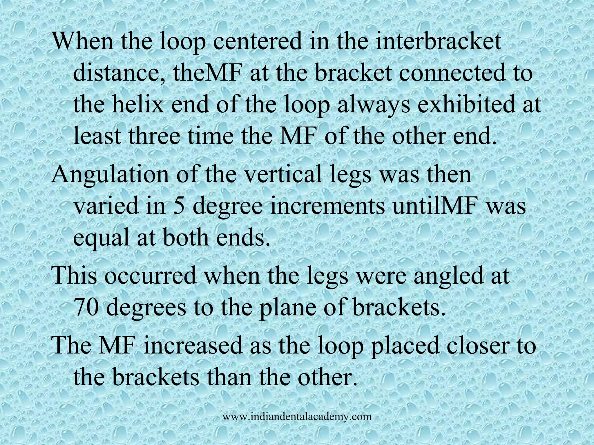 When the loop centered in the interbracket
distance, theMF at the bracket connected to
the helix end of the loop always exhibited at
least three time the MF of the other end.
Angulation of the vertical legs was then
varied in 5 degree increments untilMF was
equal at both ends.
This occurred when the legs were angled at
70 degrees to the plane of brackets.
The MF increased as the loop placed closer to
the brackets than the other.
www.indiandentalacademy.com
 
