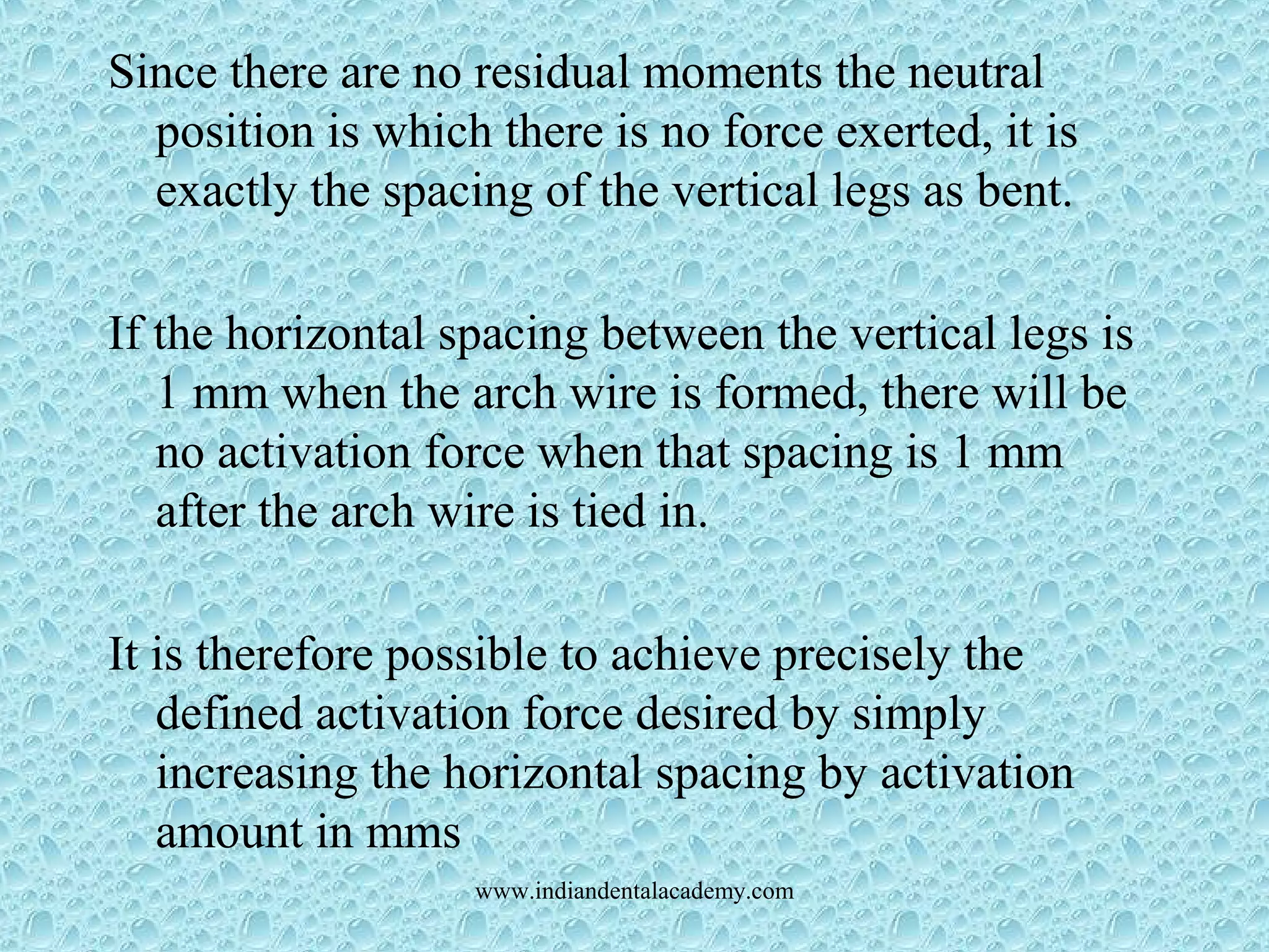 Since there are no residual moments the neutral
position is which there is no force exerted, it is
exactly the spacing of the vertical legs as bent.
If the horizontal spacing between the vertical legs is
1 mm when the arch wire is formed, there will be
no activation force when that spacing is 1 mm
after the arch wire is tied in.
It is therefore possible to achieve precisely the
defined activation force desired by simply
increasing the horizontal spacing by activation
amount in mms
www.indiandentalacademy.com
 