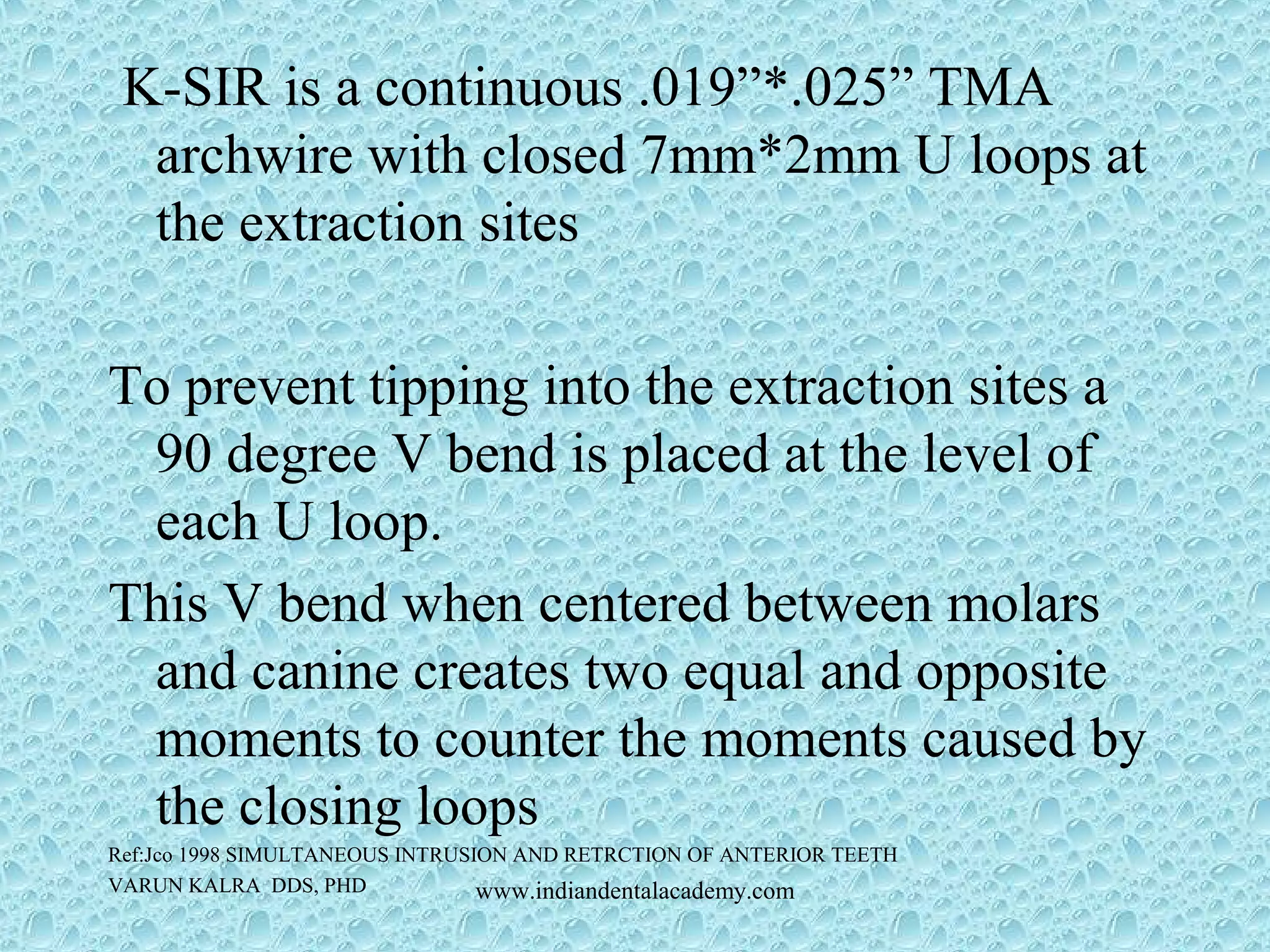 K-SIR is a continuous .019”*.025” TMA
archwire with closed 7mm*2mm U loops at
the extraction sites
To prevent tipping into the extraction sites a
90 degree V bend is placed at the level of
each U loop.
This V bend when centered between molars
and canine creates two equal and opposite
moments to counter the moments caused by
the closing loops
Ref:Jco 1998 SIMULTANEOUS INTRUSION AND RETRCTION OF ANTERIOR TEETH
VARUN KALRA DDS, PHD www.indiandentalacademy.com
 