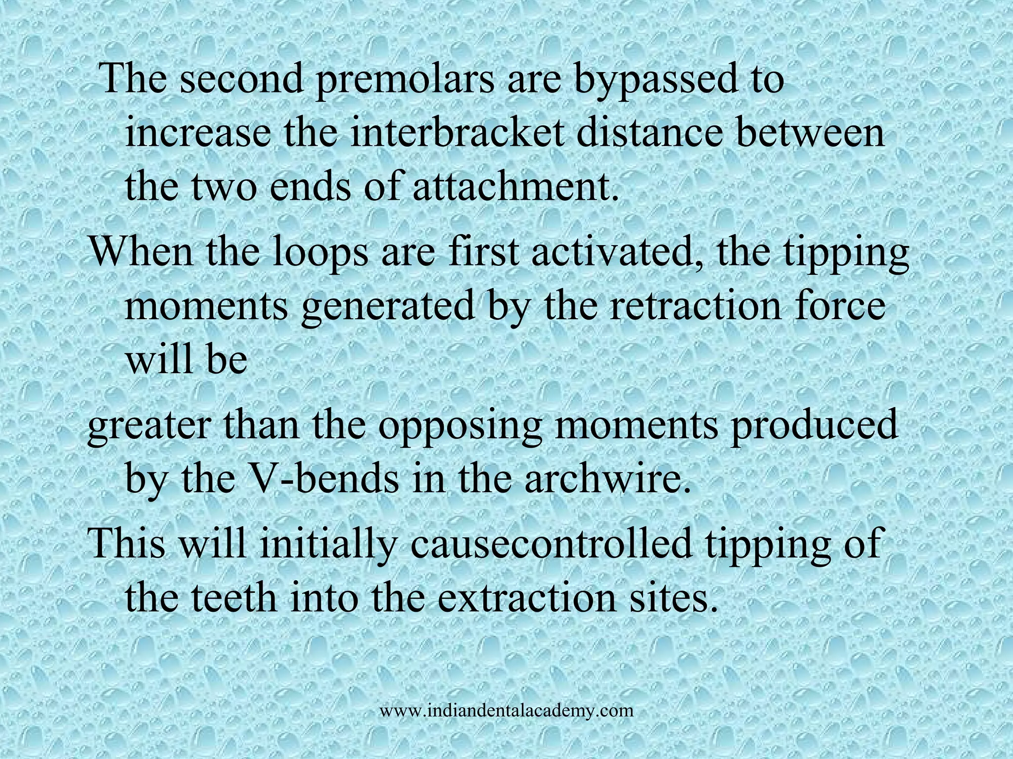 The second premolars are bypassed to
increase the interbracket distance between
the two ends of attachment.
When the loops are first activated, the tipping
moments generated by the retraction force
will be
greater than the opposing moments produced
by the V-bends in the archwire.
This will initially causecontrolled tipping of
the teeth into the extraction sites.
www.indiandentalacademy.com
 
