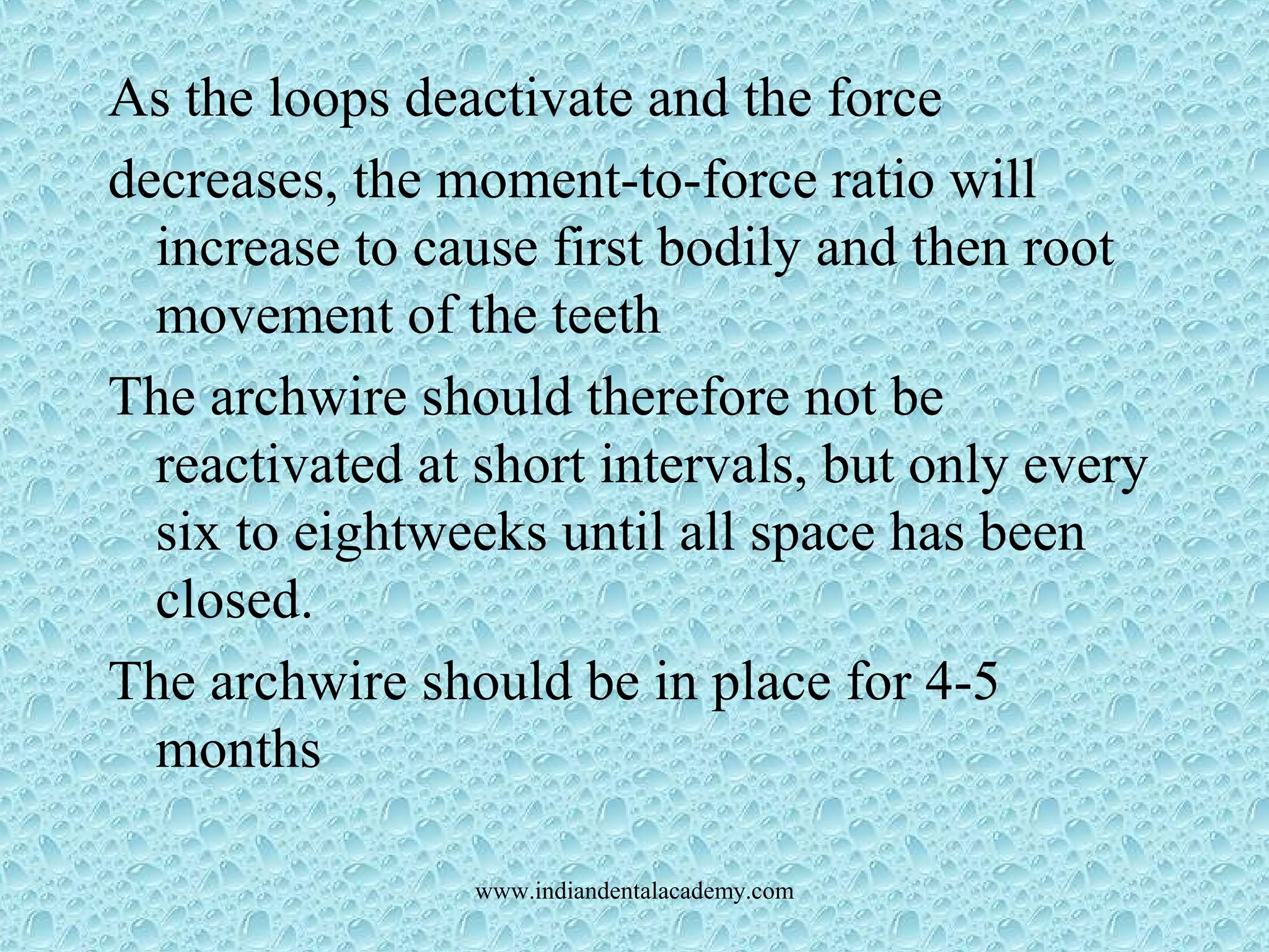 As the loops deactivate and the force
decreases, the moment-to-force ratio will
increase to cause first bodily and then root
movement of the teeth
The archwire should therefore not be
reactivated at short intervals, but only every
six to eightweeks until all space has been
closed.
The archwire should be in place for 4-5
months
www.indiandentalacademy.com
 