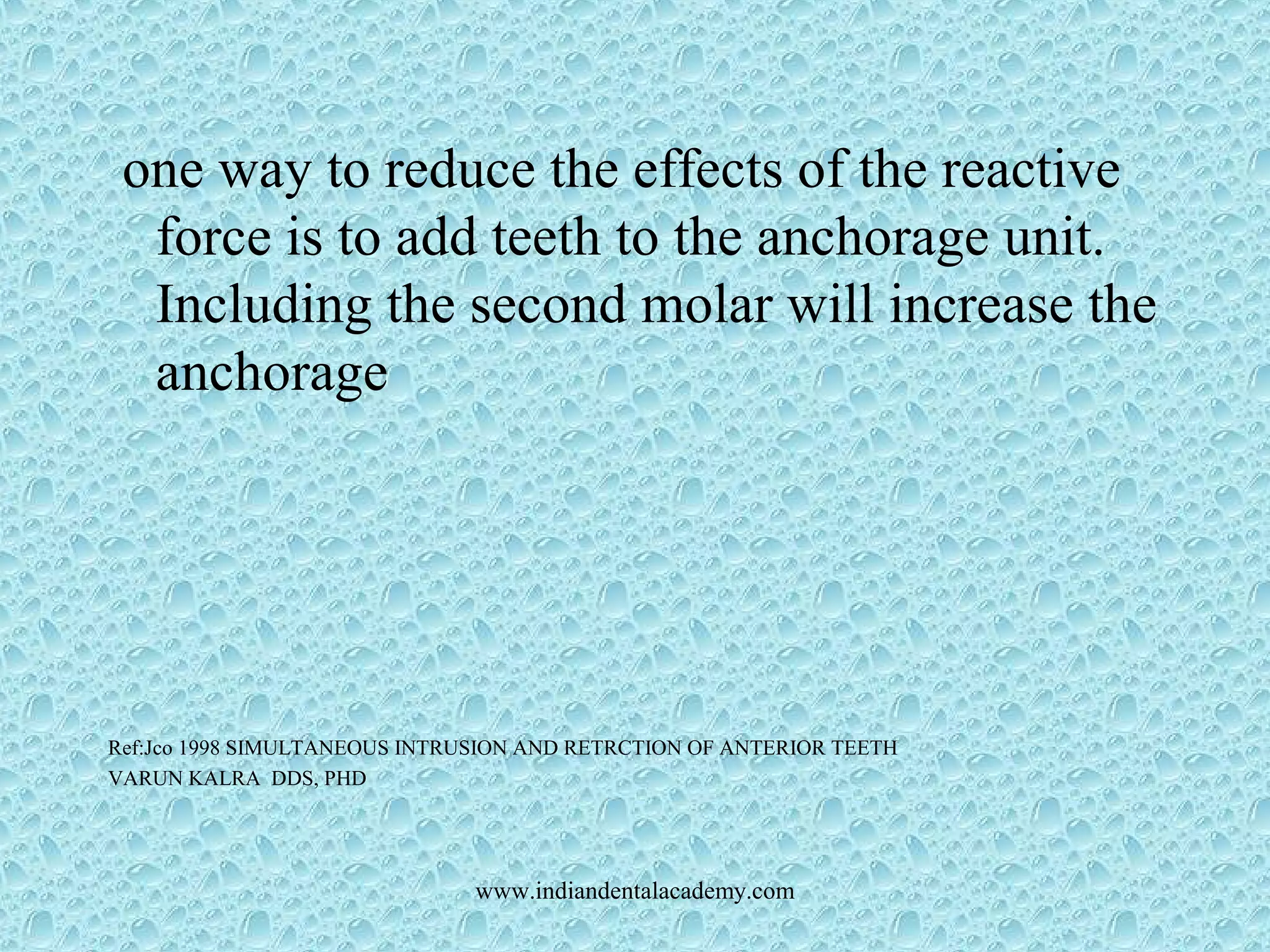 one way to reduce the effects of the reactive
force is to add teeth to the anchorage unit.
Including the second molar will increase the
anchorage
Ref:Jco 1998 SIMULTANEOUS INTRUSION AND RETRCTION OF ANTERIOR TEETH
VARUN KALRA DDS, PHD
www.indiandentalacademy.com
 
