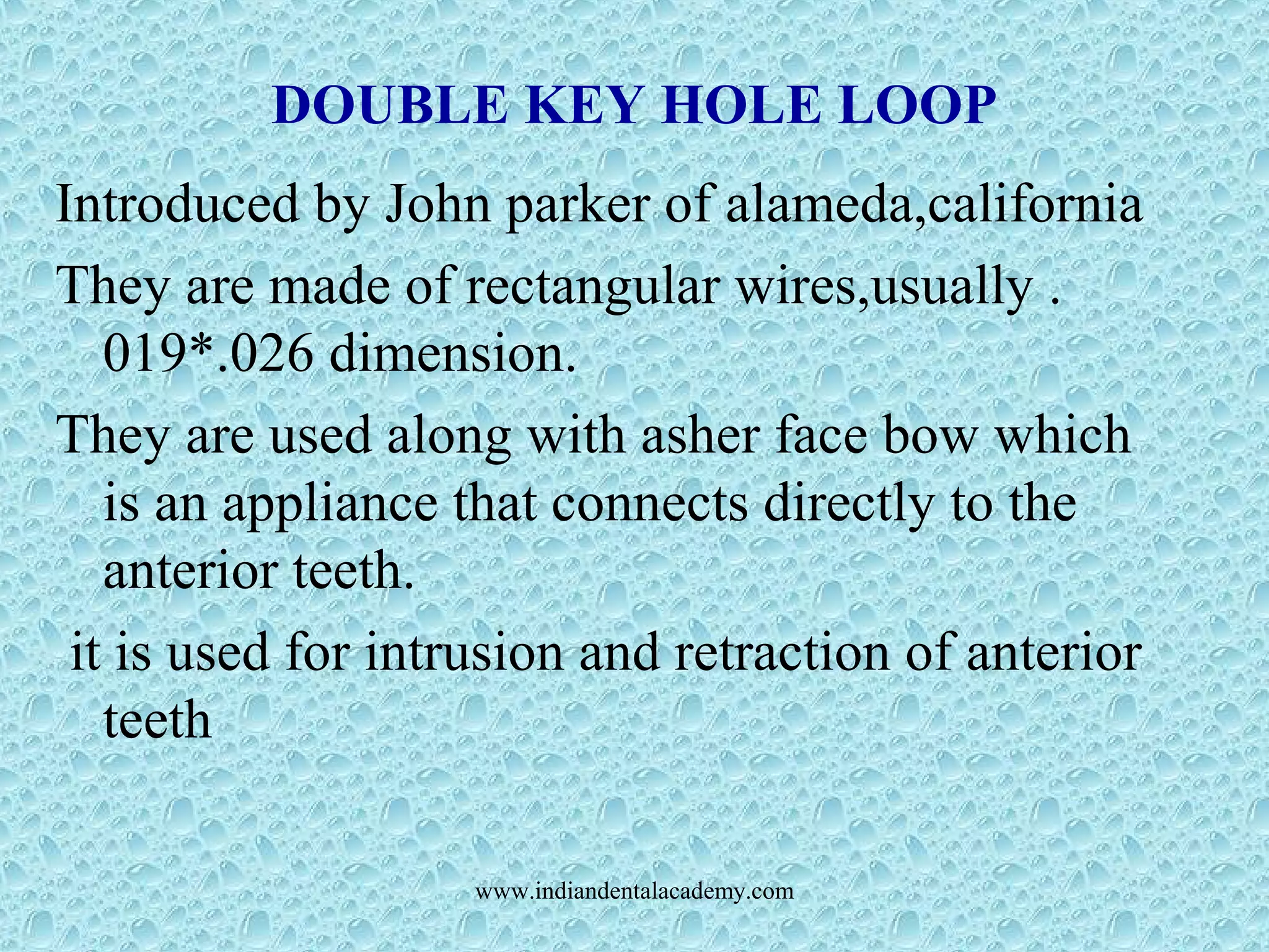DOUBLE KEY HOLE LOOP
Introduced by John parker of alameda,california
They are made of rectangular wires,usually .
019*.026 dimension.
They are used along with asher face bow which
is an appliance that connects directly to the
anterior teeth.
it is used for intrusion and retraction of anterior
teeth
www.indiandentalacademy.com
 