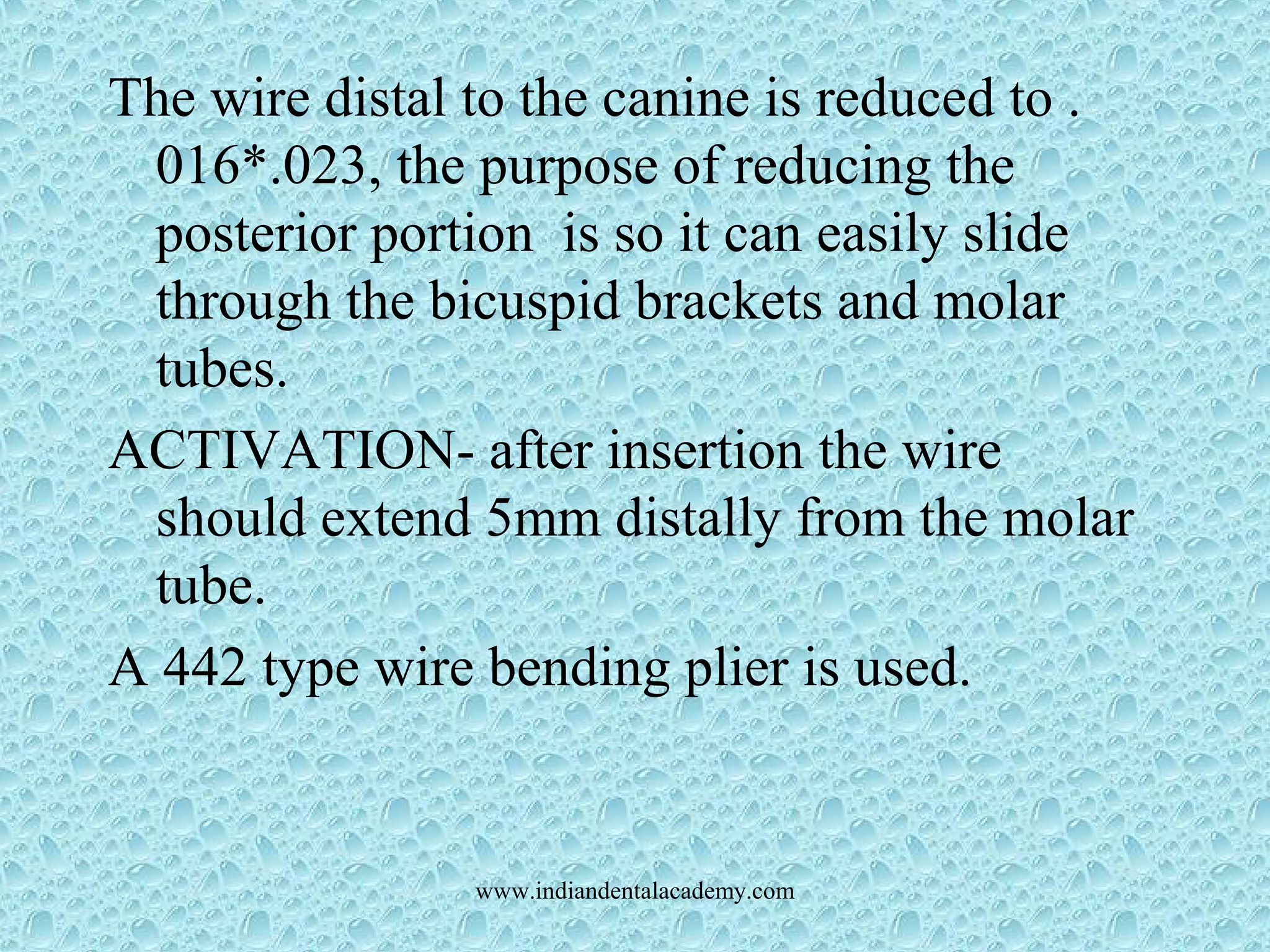 The wire distal to the canine is reduced to .
016*.023, the purpose of reducing the
posterior portion is so it can easily slide
through the bicuspid brackets and molar
tubes.
ACTIVATION- after insertion the wire
should extend 5mm distally from the molar
tube.
A 442 type wire bending plier is used.
www.indiandentalacademy.com
 