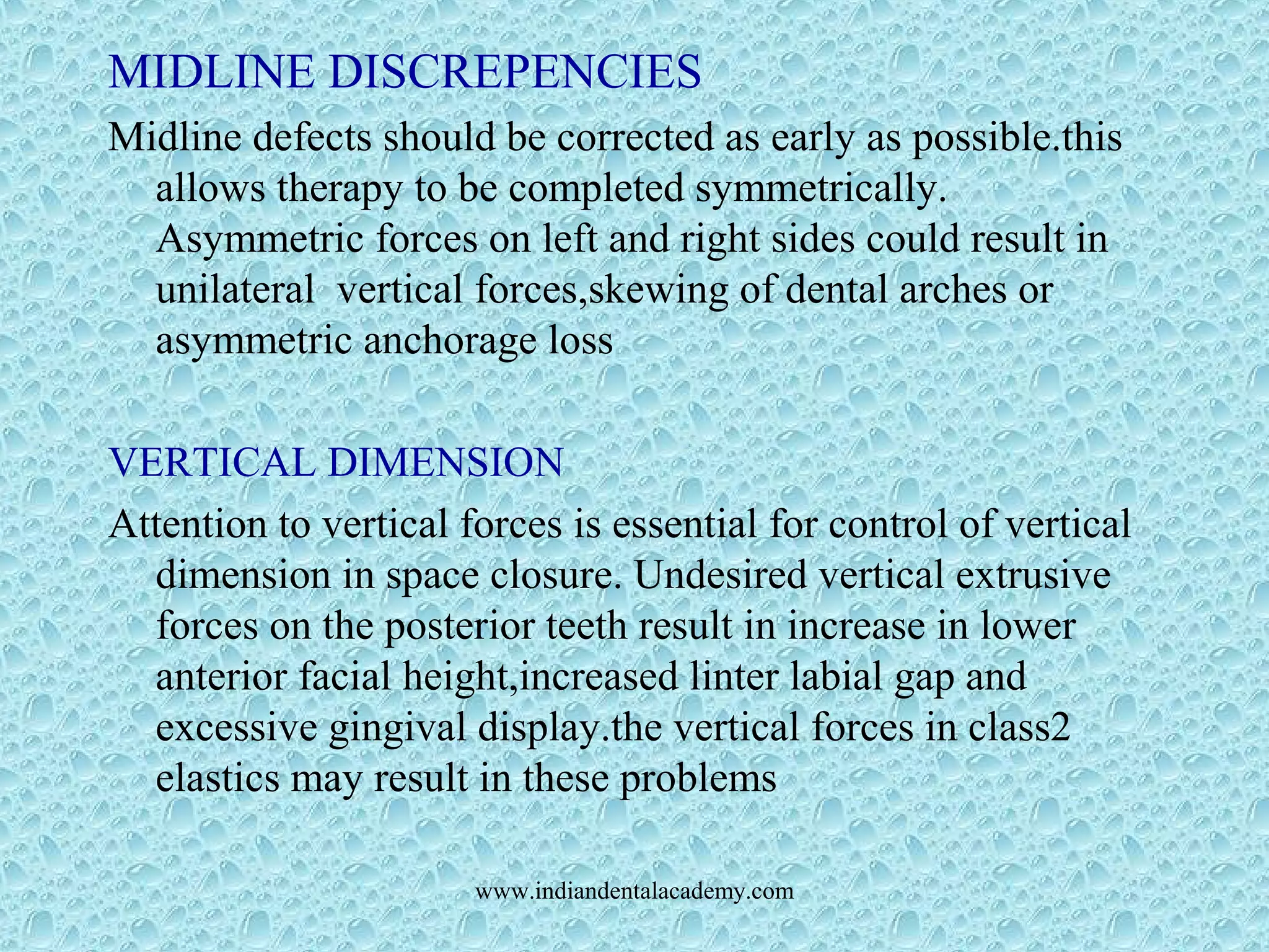 MIDLINE DISCREPENCIES
Midline defects should be corrected as early as possible.this
allows therapy to be completed symmetrically.
Asymmetric forces on left and right sides could result in
unilateral vertical forces,skewing of dental arches or
asymmetric anchorage loss
VERTICAL DIMENSION
Attention to vertical forces is essential for control of vertical
dimension in space closure. Undesired vertical extrusive
forces on the posterior teeth result in increase in lower
anterior facial height,increased linter labial gap and
excessive gingival display.the vertical forces in class2
elastics may result in these problems
www.indiandentalacademy.com
 