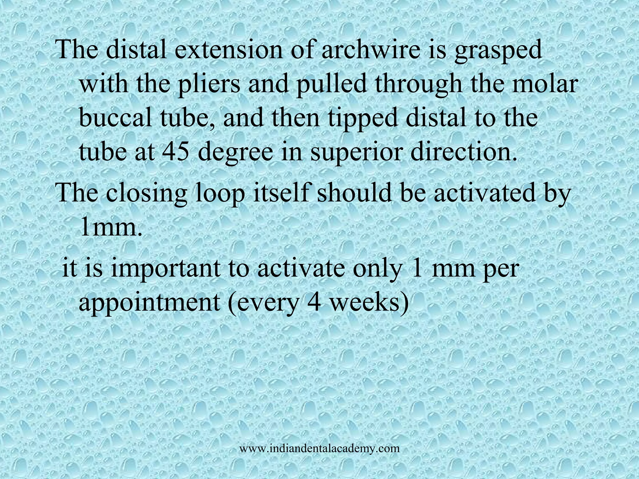The distal extension of archwire is grasped
with the pliers and pulled through the molar
buccal tube, and then tipped distal to the
tube at 45 degree in superior direction.
The closing loop itself should be activated by
1mm.
it is important to activate only 1 mm per
appointment (every 4 weeks)
www.indiandentalacademy.com
 