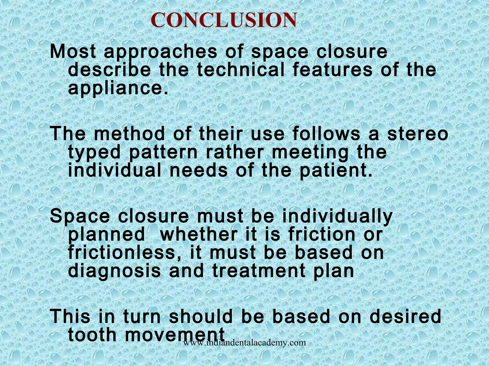 CONCLUSION
Most approaches of space closure
describe the technical features of the
appliance.
The method of their use follows a stereo
typed pattern rather meeting the
individual needs of the patient.
Space closure must be individually
planned whether it is friction or
frictionless, it must be based on
diagnosis and treatment plan
This in turn should be based on desired
tooth movementwww.indiandentalacademy.com
 