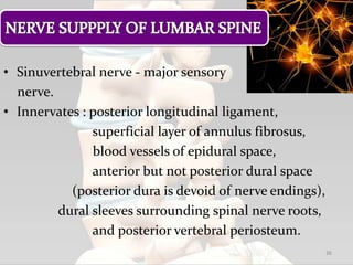 • Sinuvertebral nerve - major sensory
nerve.
• Innervates : posterior longitudinal ligament,
superficial layer of annulus fibrosus,
blood vessels of epidural space,
anterior but not posterior dural space
(posterior dura is devoid of nerve endings),
dural sleeves surrounding spinal nerve roots,
and posterior vertebral periosteum.
36
 