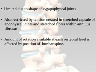 • Limited due to shape of zygapophyseal joints
• Also restricted by tension created in stretched capsule of
apophyseal joints and stretched fibres within annulus
fibrosus
• Amount of rotation available at each vertebral level is
affected by position of lumbar spine.
47
 