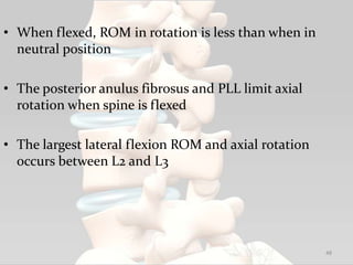 • When flexed, ROM in rotation is less than when in
neutral position
• The posterior anulus fibrosus and PLL limit axial
rotation when spine is flexed
• The largest lateral flexion ROM and axial rotation
occurs between L2 and L3
48
 