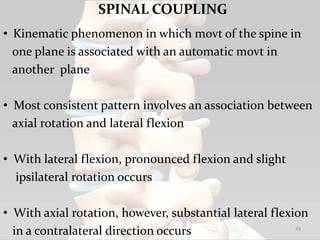 SPINAL COUPLING
• Kinematic phenomenon in which movt of the spine in
one plane is associated with an automatic movt in
another plane
• Most consistent pattern involves an association between
axial rotation and lateral flexion
• With lateral flexion, pronounced flexion and slight
ipsilateral rotation occurs
• With axial rotation, however, substantial lateral flexion
in a contralateral direction occurs 49
 