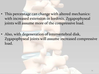 • This percentage can change with altered mechanics:
with increased extension or lordosis, Zygapophyseal
joints will assume more of the compressive load.
• Also, with degeneration of intervertebral disk,
Zygapophyseal joints will assume increased compressive
load.
56
 
