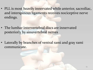 • PLL is most heavily innervated while anterior, sacroiliac,
and interspinous ligaments receives nociceptive nerve
endings.
• The lumbar intervertebral discs are innervated
posteriorly by sinuvertebral nerves
• Laterally by branches of ventral rami and gray rami
communicate.
58
 