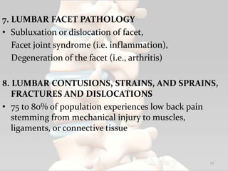 7. LUMBAR FACET PATHOLOGY
• Subluxation or dislocation of facet,
Facet joint syndrome (i.e. inflammation),
Degeneration of the facet (i.e., arthritis)
8. LUMBAR CONTUSIONS, STRAINS, AND SPRAINS,
FRACTURES AND DISLOCATIONS
• 75 to 80% of population experiences low back pain
stemming from mechanical injury to muscles,
ligaments, or connective tissue
67
 