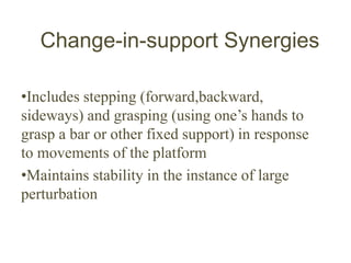 Change-in-support Synergies
•Includes stepping (forward,backward,
sideways) and grasping (using one’s hands to
grasp a bar or other fixed support) in response
to movements of the platform
•Maintains stability in the instance of large
perturbation
 