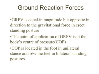 Ground Reaction Forces
•GRFV is equal in magnitude but opposite in
direction to the gravitational force in erect
standing posture
•The point of application of GRFV is at the
body’s centre of pressure(COP)
•COP is located in the foot in unilateral
stance and b/w the feet in bilateral standing
postures
 