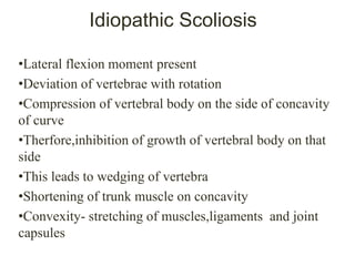 Idiopathic Scoliosis
•Lateral flexion moment present
•Deviation of vertebrae with rotation
•Compression of vertebral body on the side of concavity
of curve
•Therfore,inhibition of growth of vertebral body on that
side
•This leads to wedging of vertebra
•Shortening of trunk muscle on concavity
•Convexity- stretching of muscles,ligaments and joint
capsules
 