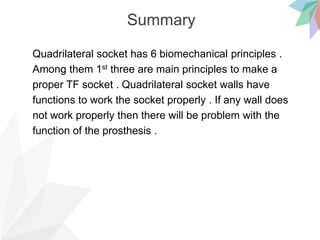 Summary
Quadrilateral socket has 6 biomechanical principles .
Among them 1st three are main principles to make a
proper TF socket . Quadrilateral socket walls have
functions to work the socket properly . If any wall does
not work properly then there will be problem with the
function of the prosthesis .
 