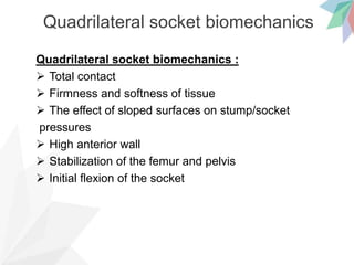 Quadrilateral socket biomechanics
Quadrilateral socket biomechanics :
 Total contact
 Firmness and softness of tissue
 The effect of sloped surfaces on stump/socket
pressures
 High anterior wall
 Stabilization of the femur and pelvis
 Initial flexion of the socket
 