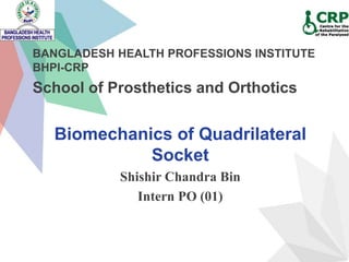 BANGLADESH HEALTH PROFESSIONS INSTITUTE
BHPI-CRP
School of Prosthetics and Orthotics
Biomechanics of Quadrilateral
Socket
Shishir Chandra Bin
Intern PO (01)
 
