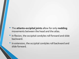 • The atlanto-occipital joints allow for only nodding
movements between the head and the atlas.
• In flexion, the occipital condyles roll forward and slide
backward.
• In extension, the occipital condyles roll backward and
slide forward.
 