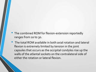 • The combined ROM for flexion-extension reportedly
ranges from 10 to 30.
• The total ROM available in both axial rotation and lateral
flexion is extremely limited by tension in the joint
capsules that occurs as the occipital condyles rise up the
walls of the atlantal sockets on the contralateral side of
either the rotation or lateral flexion.
 