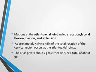 • Motions at the atlantoaxial joint include rotation,lateral
flexion, flexion, and extension.
• Approximately 55% to 58% of the total rotation of the
cervical region occurs at the atlantoaxial joints.
• The atlas pivots about 45 to either side, or a total of about
90.
 