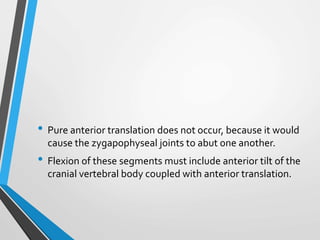 • Pure anterior translation does not occur, because it would
cause the zygapophyseal joints to abut one another.
• Flexion of these segments must include anterior tilt of the
cranial vertebral body coupled with anterior translation.
 