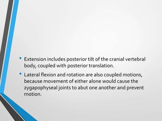 • Extension includes posterior tilt of the cranial vertebral
body, coupled with posterior translation.
• Lateral flexion and rotation are also coupled motions,
because movement of either alone would cause the
zygapophyseal joints to abut one another and prevent
motion.
 
