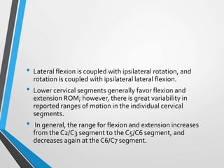 • Lateral flexion is coupled with ipsilateral rotation, and
rotation is coupled with ipsilateral lateral flexion.
• Lower cervical segments generally favor flexion and
extension ROM; however, there is great variability in
reported ranges of motion in the individual cervical
segments.
• In general, the range for flexion and extension increases
from the C2/C3 segment to the C5/C6 segment, and
decreases again at the C6/C7 segment.
 