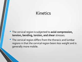 Kinetics
• The cervical region is subjected to axial compression,
tension, bending, torsion, and shear stresses.
• The cervical region differs from the thoracic and lumbar
regions in that the cervical region bears less weight and is
generally more mobile.
 