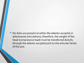 • No disks are present at either the atlanto-occipital or
atlantoaxial articulations; therefore, the weight of the
head (compressive load) must be transferred directly
through the atlanto-occipital joint to the articular facets
of the axis.
 
