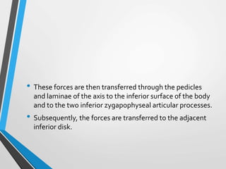 • These forces are then transferred through the pedicles
and laminae of the axis to the inferior surface of the body
and to the two inferior zygapophyseal articular processes.
• Subsequently, the forces are transferred to the adjacent
inferior disk.
 