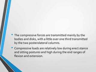 • The compressive forces are transmitted mainly by the
bodies and disks, with a little over one third transmitted
by the two posterolateral columns.
• Compressive loads are relatively low during erect stance
and sitting postures and high during the end ranges of
flexion and extension.
 