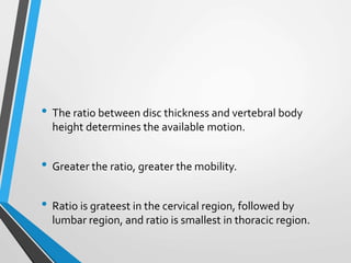 • The ratio between disc thickness and vertebral body
height determines the available motion.
• Greater the ratio, greater the mobility.
• Ratio is grateest in the cervical region, followed by
lumbar region, and ratio is smallest in thoracic region.
 