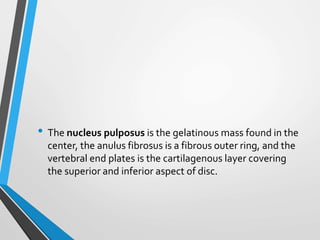 • The nucleus pulposus is the gelatinous mass found in the
center, the anulus fibrosus is a fibrous outer ring, and the
vertebral end plates is the cartilagenous layer covering
the superior and inferior aspect of disc.
 