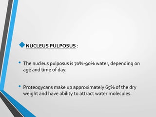 NUCLEUS PULPOSUS :
• The nucleus pulposus is 70%-90% water, depending on
age and time of day.
• Proteogycans make up approximately 65% of the dry
weight and have ability to attract water molecules.
 