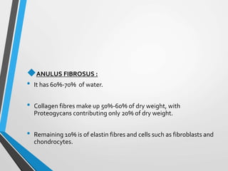 ANULUS FIBROSUS :
• It has 60%-70% of water.
• Collagen fibres make up 50%-60% of dry weight, with
Proteogycans contributing only 20% of dry weight.
• Remaining 10% is of elastin fibres and cells such as fibroblasts and
chondrocytes.
 