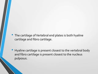 • The cartilage ofVertebral end plates is both hyaline
cartilage and fibro cartilage.
• Hyaline cartilage is present closest to the vertebral body
and fibro cartilage is present closest to the nucleus
pulposus.
 