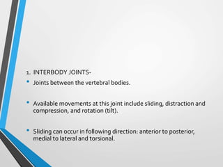 1. INTERBODY JOINTS-
• Joints between the vertebral bodies.
• Available movements at this joint include sliding, distraction and
compression, and rotation (tilt).
• Sliding can occur in following direction: anterior to posterior,
medial to lateral and torsional.
 