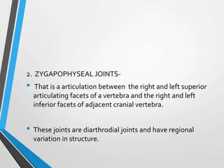 2. ZYGAPOPHYSEAL JOINTS-
• That is a articulation between the right and left superior
articulating facets of a vertebra and the right and left
inferior facets of adjacent cranial vertebra.
• These joints are diarthrodial joints and have regional
variation in structure.
 