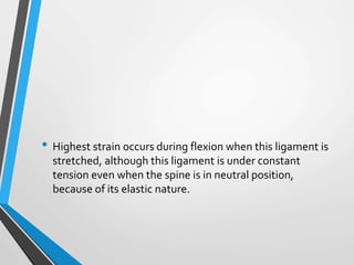 • Highest strain occurs during flexion when this ligament is
stretched, although this ligament is under constant
tension even when the spine is in neutral position,
because of its elastic nature.
 