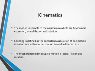 Kinematics
• The motions available to the column as a whole are flexion and
extension, lateral flexion and rotation.
• Coupling is defined as the consistent association of one motion
about an axis with another motion around a different axis.
• The most predominant coupled motion is lateral flexion and
rotation.
 